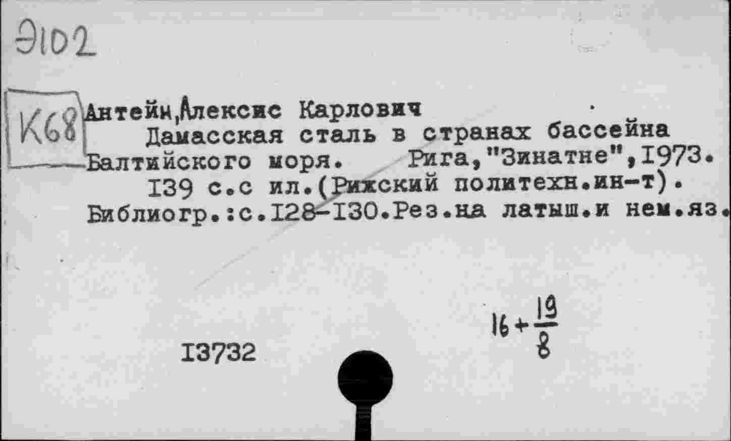 ﻿9idi
II/ r t Антейн,Алексис Карлович
г\Ьо Дамасская сталь в странах бассейна
——-Балтийского моря. Рига,’'3инатне",1973.
139 с.с ил.(Рижский политехи.ин-т).
Би блиогр.:с.128^130.Рез.на латыш.и нем.яз
13732